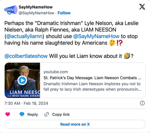 Screenshot of post on X.com. Perhaps the Dramatic Irishman Lyle Nelson, aka Leslie Nielsen, aka Ralph Fiennes, really known as Liam Neeson (@actuallyliamn) should use @SayMyNameHow to stop having his name slaughtered by Americans 🤔⁉️ @colbertlateshow Will you let Liam know about it 🤣? Has a YouTube embed showing a St. Patrick's Day message from Liam Neeson.